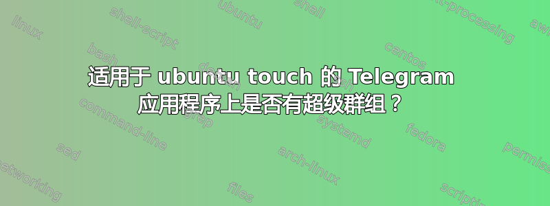 适用于 ubuntu touch 的 Telegram 应用程序上是否有超级群组？