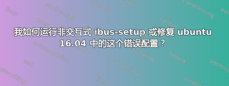 我如何运行非交互式 ibus-setup 或修复 ubuntu 16.04 中的这个错误配置？