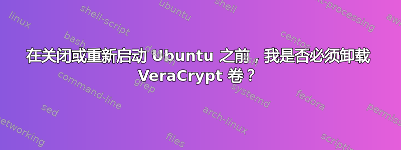 在关闭或重新启动 Ubuntu 之前，我是否必须卸载 VeraCrypt 卷？