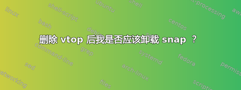 删除 vtop 后我是否应该卸载 snap ？