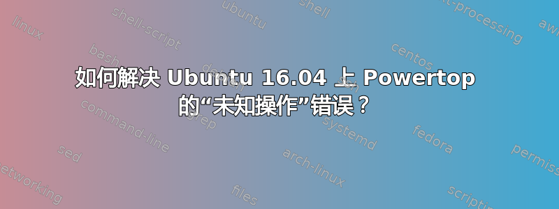 如何解决 Ubuntu 16.04 上 Powertop 的“未知操作”错误？