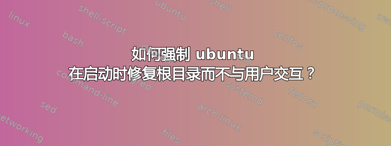 如何强制 ubuntu 在启动时修复根目录而不与用户交互？