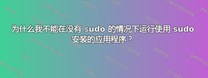 为什么我不能在没有 sudo 的情况下运行使用 sudo 安装的应用程序？