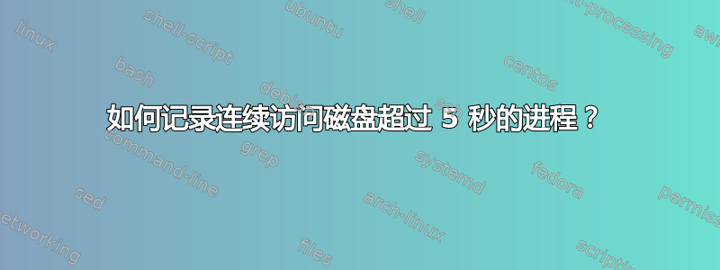 如何记录连续访问磁盘超过 5 秒的进程？