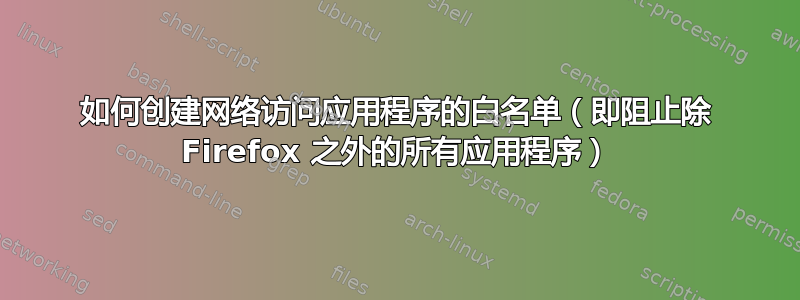 如何创建网络访问应用程序的白名单（即阻止除 Firefox 之外的所有应用程序）