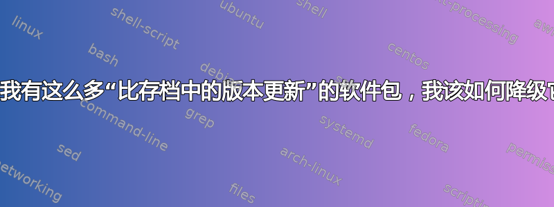 为什么我有这么多“比存档中的版本更新”的软件包，我该如何降级它们？