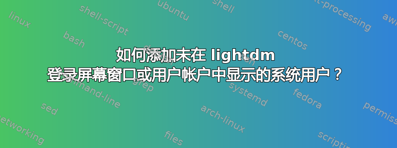 如何添加未在 lightdm 登录屏幕窗口或用户帐户中显示的系统用户？