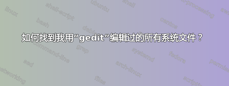 如何找到我用“gedit”编辑过的所有系统文件？