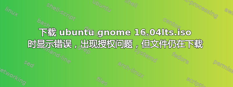 下载 ubuntu gnome 16.04lts.iso 时显示错误，出现授权问题，但文件仍在下载