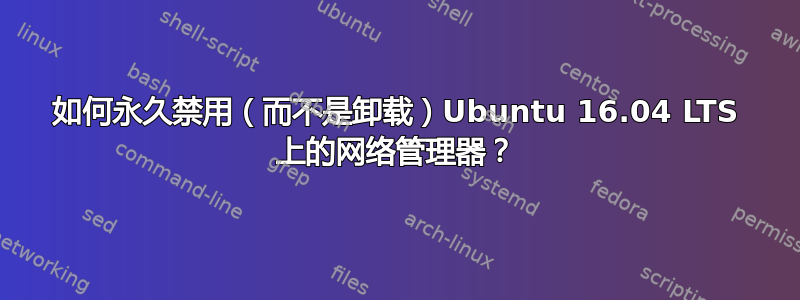 如何永久禁用（而不是卸载）Ubuntu 16.04 LTS 上的网络管理器？