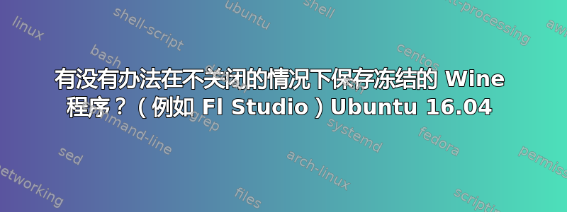 有没有办法在不关闭的情况下保存冻结的 Wine 程序？（例如 Fl Studio）Ubuntu 16.04