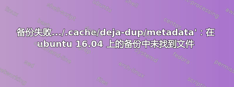 备份失败.../.cache/deja-dup/metadata'：在 ubuntu 16.04 上的备份中未找到文件