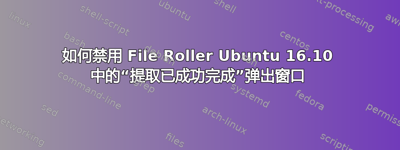 如何禁用 File Roller Ubuntu 16.10 中的“提取已成功完成”弹出窗口