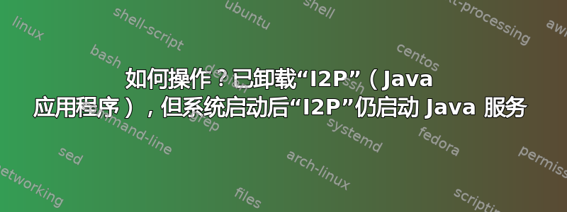 如何操作？已卸载“I2P”（Java 应用程序），但系统启动后“I2P”仍启动 Java 服务