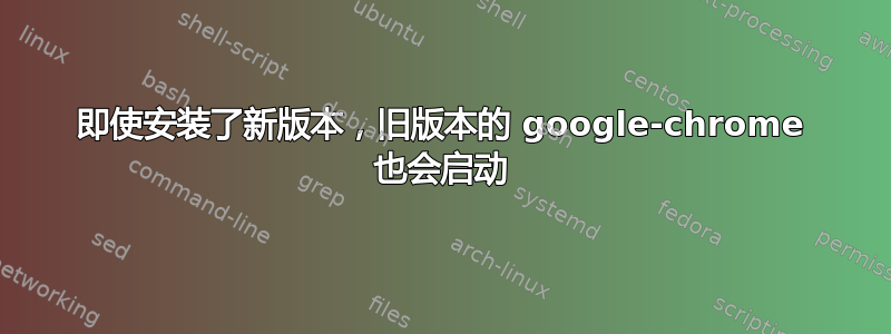 即使安装了新版本，旧版本的 google-chrome 也会启动