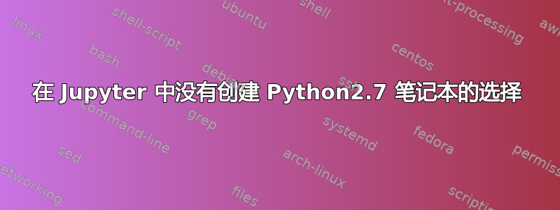 在 Jupyter 中没有创建 Python2.7 笔记本的选择