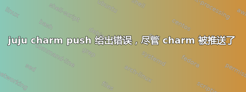 juju charm push 给出错误，尽管 charm 被推送了