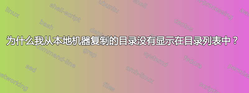 为什么我从本地机器复制的目录没有显示在目录列表中？