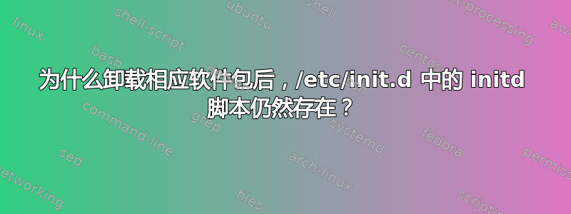 为什么卸载相应软件包后，/etc/init.d 中的 initd 脚本仍然存在？