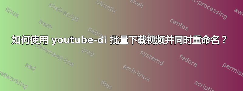 如何使用 youtube-dl 批量下载视频并同时重命名？