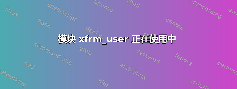 模块 xfrm_user 正在使用中