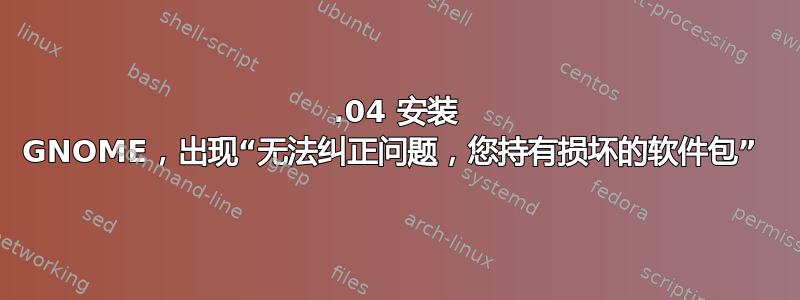 16.04 安装 GNOME，出现“无法纠正问题，您持有损坏的软件包” 