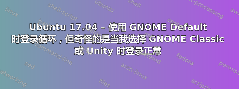 Ubuntu 17.04 – 使用 GNOME Default 时登录循环，但奇怪的是当我选择 GNOME Classic 或 Unity 时登录正常