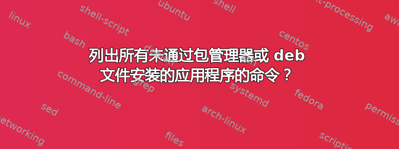 列出所有未通过包管理器或 deb 文件安装的应用程序的命令？