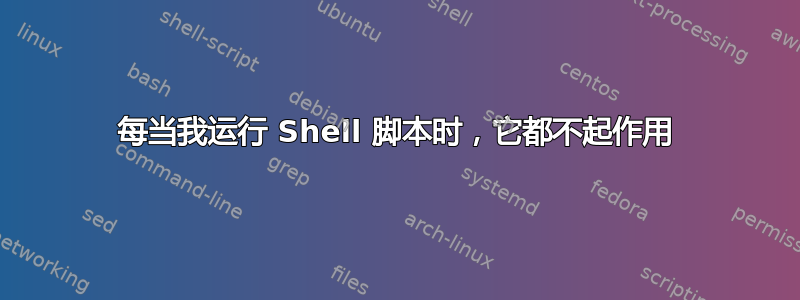 每当我运行 Shell 脚本时，它都不起作用